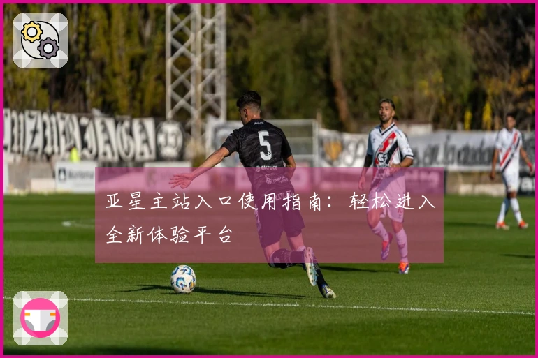 亚星主站入口使用指南：轻松进入全新体验平台