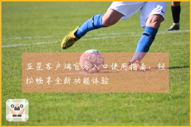 亚星客户端官方入口使用指南，轻松畅享全新功能体验