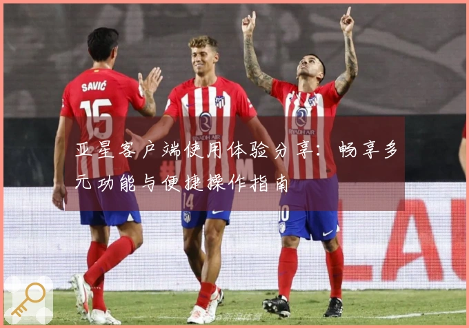 亚星客户端使用体验分享：畅享多元功能与便捷操作指南